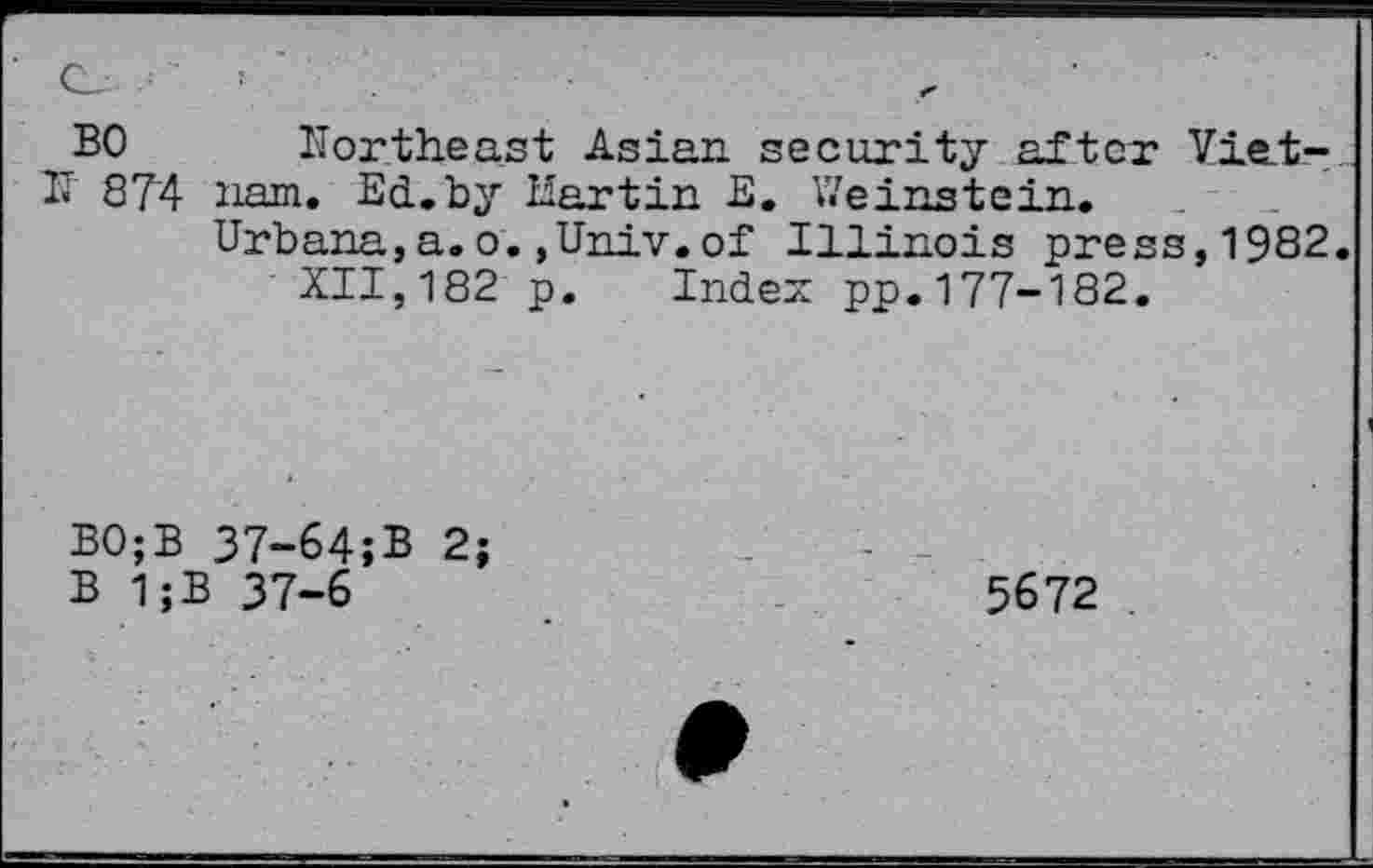 ﻿BO
IT 874
Northeast Asian security after Vietnam. Ed.by Hartin E. Weinstein.
Urbana,a.o.,Univ.of Illinois press,1982.
XII,182 p. Index pp.177-182.
BO;B
B 1;:
37-64;B 2; 37-6
5672